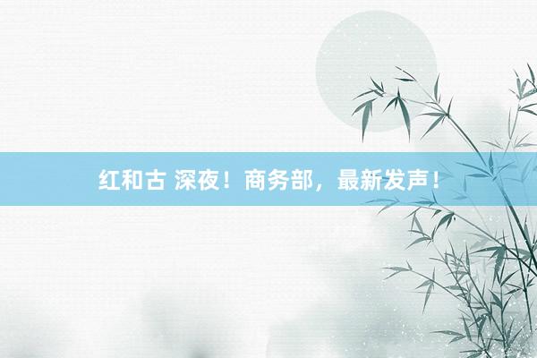 红和古 深夜！商务部，最新发声！