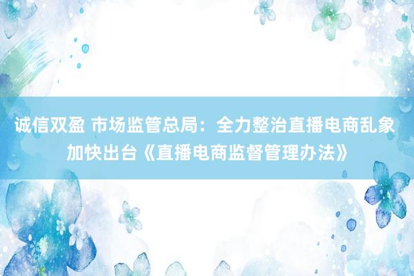 诚信双盈 市场监管总局：全力整治直播电商乱象 加快出台《直播电商监督管理办法》