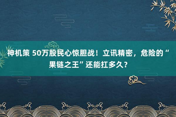 神机策 50万股民心惊胆战！立讯精密，危险的“果链之王”还能扛多久？