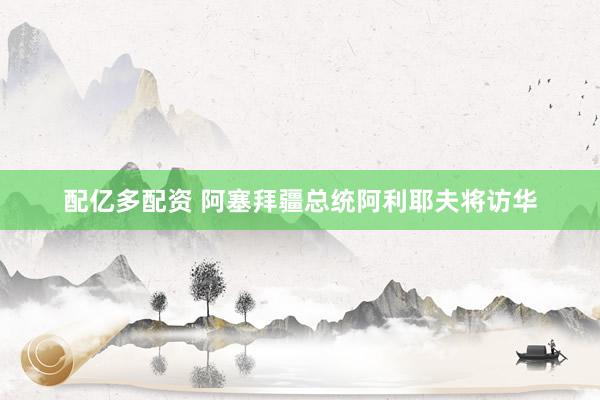 配亿多配资 阿塞拜疆总统阿利耶夫将访华