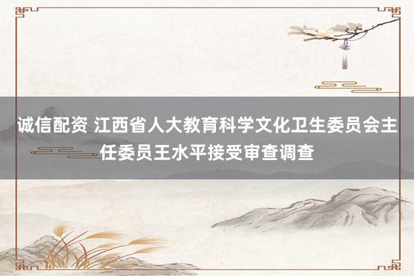 诚信配资 江西省人大教育科学文化卫生委员会主任委员王水平接受审查调查