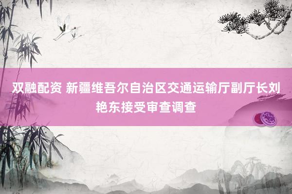 双融配资 新疆维吾尔自治区交通运输厅副厅长刘艳东接受审查调查