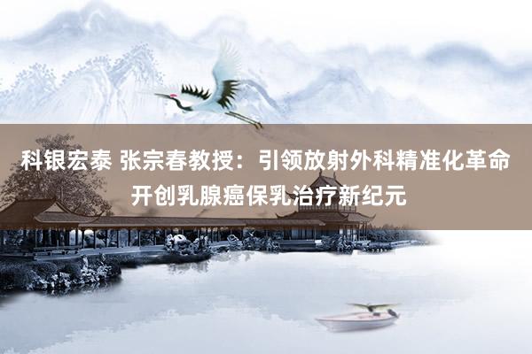 科银宏泰 张宗春教授：引领放射外科精准化革命 开创乳腺癌保乳治疗新纪元