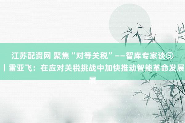 江苏配资网 聚焦“对等关税”——智库专家谈⑤丨雷亚飞：在应对关税挑战中加快推动智能革命发展