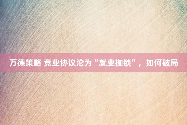 万德策略 竞业协议沦为“就业枷锁”，如何破局