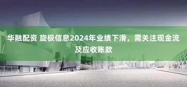 华融配资 旋极信息2024年业绩下滑，需关注现金流及应收账款