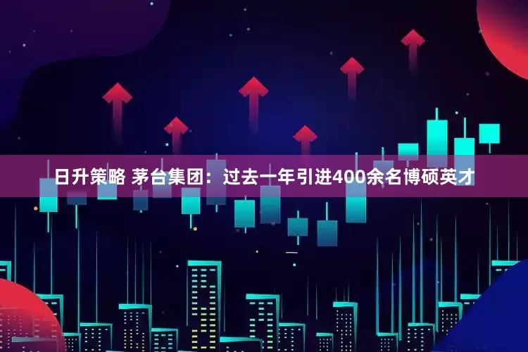 日升策略 茅台集团：过去一年引进400余名博硕英才