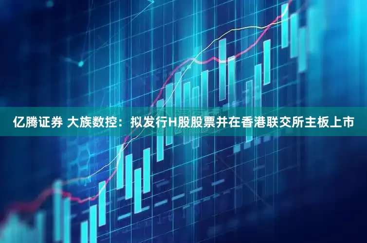 亿腾证券 大族数控：拟发行H股股票并在香港联交所主板上市