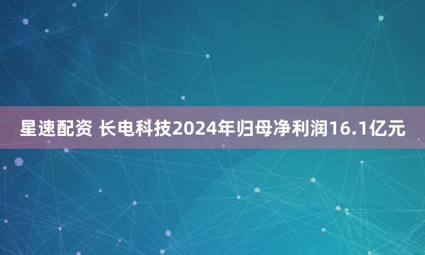 星速配资 长电科技2024年归母净利润16.1亿元