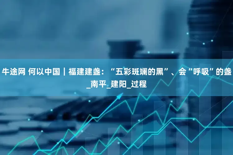 牛途网 何以中国｜福建建盏：“五彩斑斓的黑”、会“呼吸”的盏_南平_建阳_过程
