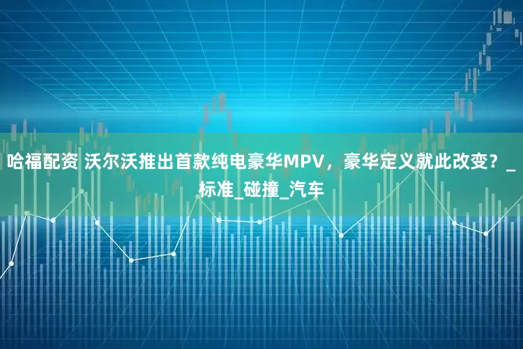 哈福配资 沃尔沃推出首款纯电豪华MPV，豪华定义就此改变？_标准_碰撞_汽车