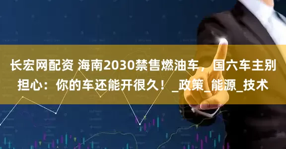 长宏网配资 海南2030禁售燃油车，国六车主别担心：你的车还能开很久！_政策_能源_技术