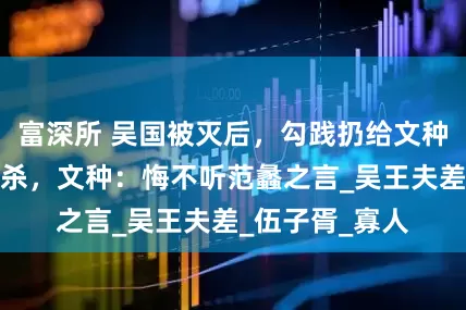 富深所 吴国被灭后，勾践扔给文种一把剑让他自杀，文种：悔不听范蠡之言_吴王夫差_伍子胥_寡人