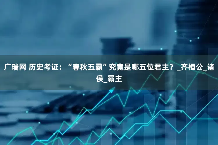 广瑞网 历史考证：“春秋五霸”究竟是哪五位君主？_齐桓公_诸侯_霸主