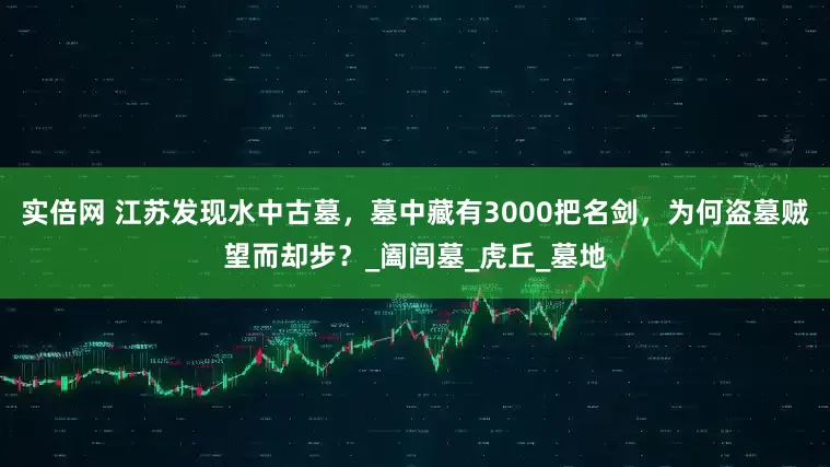 实倍网 江苏发现水中古墓，墓中藏有3000把名剑，为何盗墓贼望而却步？_阖闾墓_虎丘_墓地