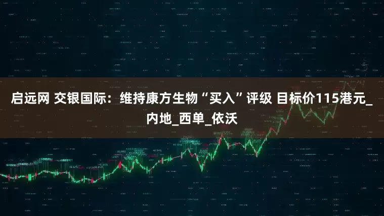 启远网 交银国际：维持康方生物“买入”评级 目标价115港元_内地_西单_依沃