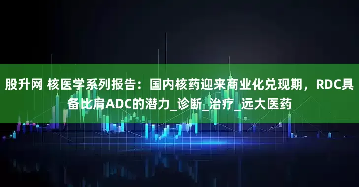 股升网 核医学系列报告：国内核药迎来商业化兑现期，RDC具备比肩ADC的潜力_诊断_治疗_远大医药