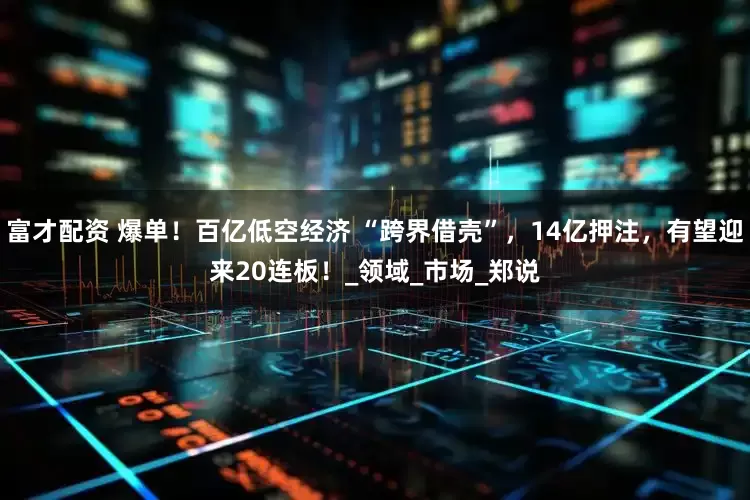 富才配资 爆单！百亿低空经济 “跨界借壳”，14亿押注，有望迎来20连板！_领域_市场_郑说