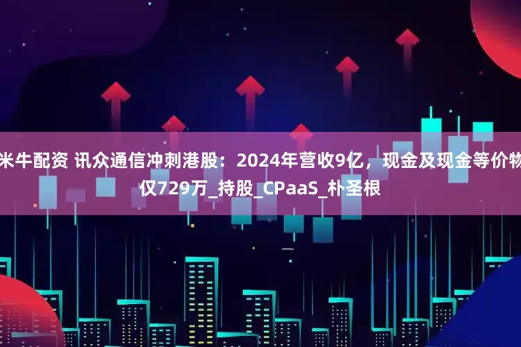 米牛配资 讯众通信冲刺港股：2024年营收9亿，现金及现金等价物仅729万_持股_CPaaS_朴圣根