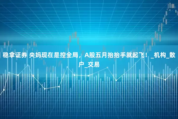 稳拿证券 央妈现在是控全局，A股五月抬抬手就起飞！_机构_散户_交易
