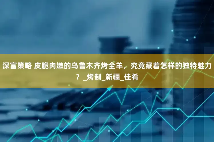 深富策略 皮脆肉嫩的乌鲁木齐烤全羊，究竟藏着怎样的独特魅力？_烤制_新疆_佳肴