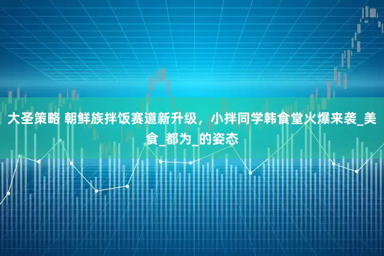 大圣策略 朝鲜族拌饭赛道新升级，小拌同学韩食堂火爆来袭_美食_都为_的姿态