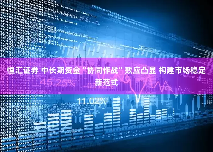 恒汇证券 中长期资金“协同作战”效应凸显 构建市场稳定新范式