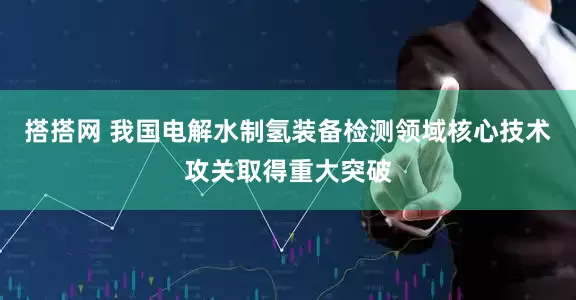 搭搭网 我国电解水制氢装备检测领域核心技术攻关取得重大突破
