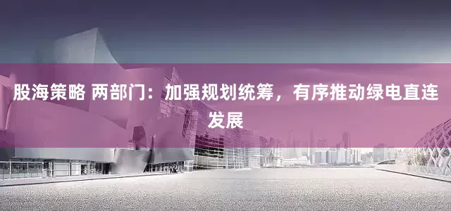 股海策略 两部门：加强规划统筹，有序推动绿电直连发展