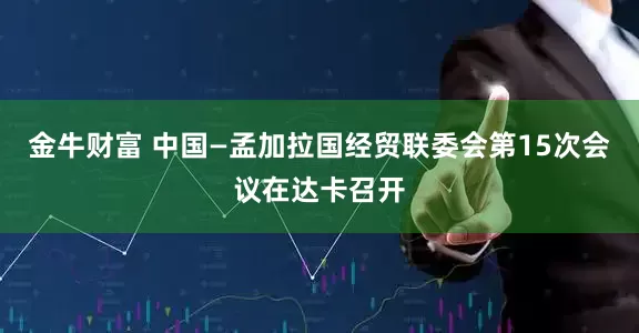 金牛财富 中国—孟加拉国经贸联委会第15次会议在达卡召开