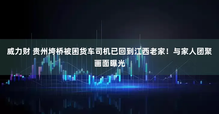 威力财 贵州垮桥被困货车司机已回到江西老家！与家人团聚画面曝光
