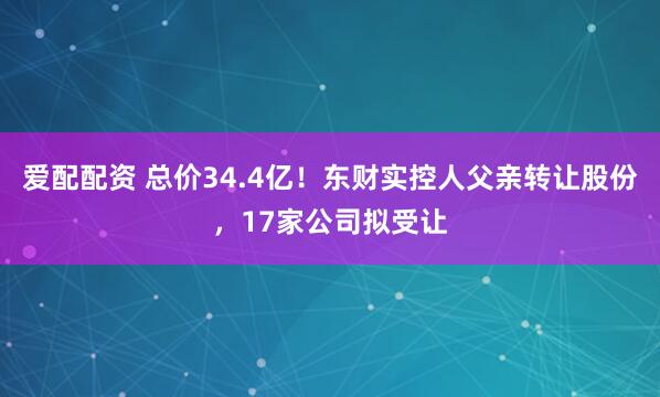 爱配配资 总价34.4亿！东财实控人父亲转让股份，17家公司拟受让