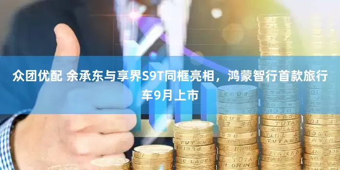 众团优配 余承东与享界S9T同框亮相，鸿蒙智行首款旅行车9月上市