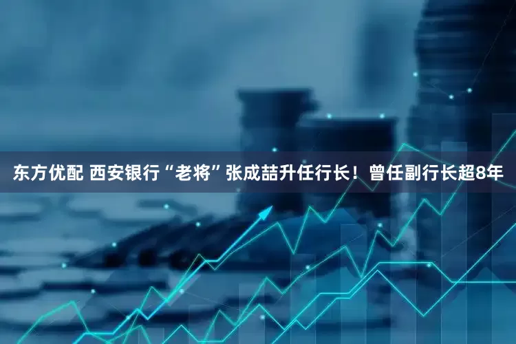 东方优配 西安银行“老将”张成喆升任行长！曾任副行长超8年