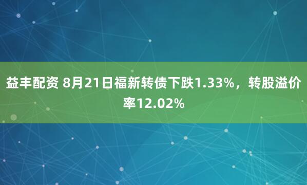 益丰配资 8月21日福新转债下跌1.33%，转股溢价率12.02%