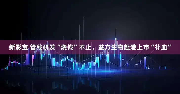 新影宝 管线研发“烧钱”不止，益方生物赴港上市“补血”