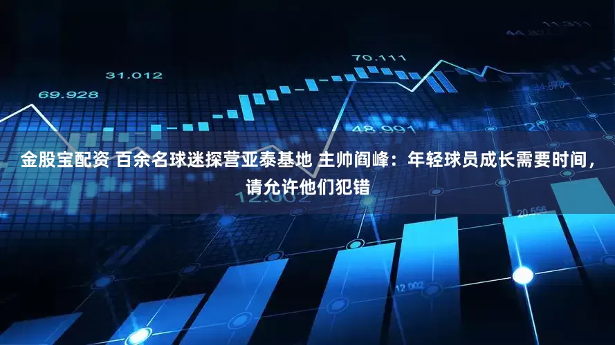 金股宝配资 百余名球迷探营亚泰基地 主帅阎峰：年轻球员成长需要时间，请允许他们犯错