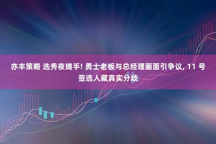 亦丰策略 选秀夜摊手! 勇士老板与总经理画面引争议, 11 号签选人藏真实分歧