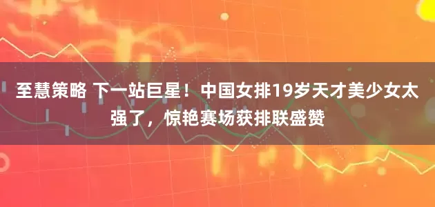 至慧策略 下一站巨星！中国女排19岁天才美少女太强了，惊艳赛场获排联盛赞