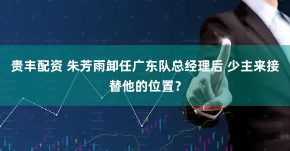 贵丰配资 朱芳雨卸任广东队总经理后 少主来接替他的位置？