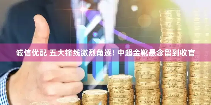 诚信优配 五大锋线激烈角逐! 中超金靴悬念留到收官